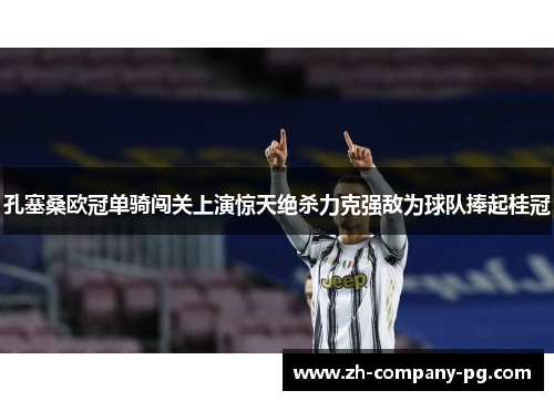 孔塞桑欧冠单骑闯关上演惊天绝杀力克强敌为球队捧起桂冠