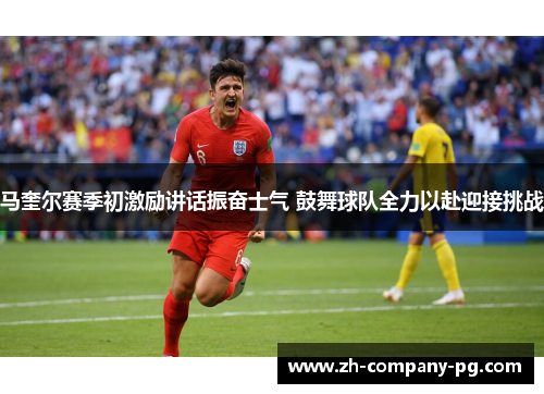 马奎尔赛季初激励讲话振奋士气 鼓舞球队全力以赴迎接挑战